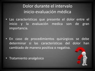 Dolor durante el intervalo
inicio-evaluación médica
• Las características que presente el dolor entre el
inicio y la evaluación medica son de gran
importancia.
• En caso de procedimientos quirúrgicos se debe
determinar si las características del dolor han
cambiado de manera positiva o negativa.

• Tratamiento analgésico

 