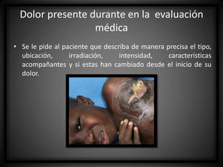 Dolor presente durante en la evaluación
médica
• Se le pide al paciente que describa de manera precisa el tipo,
ubicación,
irradiación,
intensidad,
características
acompañantes y si estas han cambiado desde el inicio de su
dolor.

 