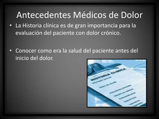 Antecedentes Médicos de Dolor
• La Historia clínica es de gran importancia para la
evaluación del paciente con dolor crónico.
• Conocer como era la salud del paciente antes del
inicio del dolor.

 