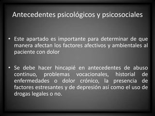 Antecedentes psicológicos y psicosociales
• Este apartado es importante para determinar de que
manera afectan los factores afectivos y ambientales al
paciente con dolor
• Se debe hacer hincapié en antecedentes de abuso
continuo, problemas vocacionales, historial de
enfermedades o dolor crónico, la presencia de
factores estresantes y de depresión así como el uso de
drogas legales o no.

 