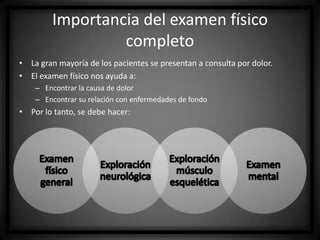 Importancia del examen físico
completo
• La gran mayoría de los pacientes se presentan a consulta por dolor.
• El examen físico nos ayuda a:
– Encontrar la causa de dolor
– Encontrar su relación con enfermedades de fondo

• Por lo tanto, se debe hacer:

 