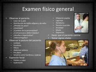 Examen físico general
•

–
–
–
–
–
–
–
–

•

Color de la piel.
Distribución de tejido adiposo y de vello.
¿Pérdida de peso?
¿Debilidad?
¿Cambios de la personalidad?
¿Contracturas o deformidades?
¿Atrofias o hipertrofias?
¿Adenomegalias?

Observar la postura del paciente.
–
–
–
–
–
–

•

–
–
–
–
–
–
–

Observar al paciente.

Lordosis
Escoliosis
Xifosis
Abdomen ptósico
Pie plano
Simetría entre hombros y caderas

Expresión facial
– Palidez o rubor
– Sudoración

•
•

Dilatación pupilar
Lagrimas
Temblores
Tensión muscular
Ansiedad
Miedo
Depresión

Hacer que el paciente camine
Tomar signos vitales

 