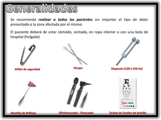 Se recomienda realizar a todos los pacientes sin importar el tipo de dolor
presentado o la zona afectada por el mismo.
El paciente deberá de estar cómodo, sentado, en ropa interior o con una bata de
hospital (holgada)

Alfiler de seguridad

Martillo de Reflejos

Hisopo

Oftalmoscopio - Otoscopio

Diapasón (128 ó 256 Hz)

Tarjeta de Snellen de bolsillo

 