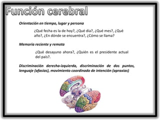 Orientación en tiempo, lugar y persona
¿Qué fecha es la de hoy?, ¿Qué día?, ¿Qué mes?, ¿Qué
año?, ¿En dónde se encuentra?, ¿Cómo se llama?
Memoria reciente y remota

¿Qué desayuno ahora?, ¿Quién es el presidente actual
del país?.
Discriminación derecha-izquierda, discriminación de dos puntos,
lenguaje (afasias), movimiento coordinado de intención (apraxias)

 