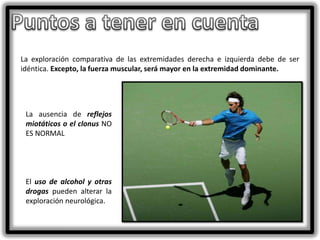 La exploración comparativa de las extremidades derecha e izquierda debe de ser
idéntica. Excepto, la fuerza muscular, será mayor en la extremidad dominante.

La ausencia de reflejos
miotáticos o el clonus NO
ES NORMAL

El uso de alcohol y otras
drogas pueden alterar la
exploración neurológica.

 