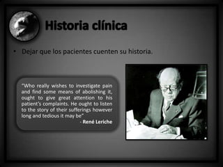 • Dejar que los pacientes cuenten su historia.

“Who really wishes to investigate pain
and find some means of abolishing it,
ought to give great attention to his
patient’s complaints. He ought to listen
to the story of their sufferings however
long and tedious it may be”
- René Leriche

 