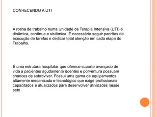 CONHECENDO A UTI
A rotina de trabalho numa Unidade de Terapia Intensiva (UTI) é
dinâmica, contínua e sistêmica. É necessário seguir padrões de
execução de tarefas e dedicar total atenção em cada etapa do
Trabalho.
É uma estrutura hospitalar que oferece suporte avançado de
vida a pacientes agudamente doentes e porventura possuam
chances de sobreviver. Possui uma gama de equipamentos
altamente mecanizado e tecnológico que exige profissionais
capacitados e atualizados para desenvolver atividades nesse
seto
 
