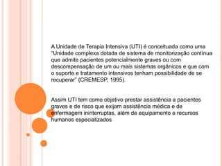 A Unidade de Terapia Intensiva (UTI) é conceituada como uma
“Unidade complexa dotada de sistema de monitorização contínua
que admite pacientes potencialmente graves ou com
descompensação de um ou mais sistemas orgânicos e que com
o suporte e tratamento intensivos tenham possibilidade de se
recuperar” (CREMESP, 1995).
Assim UTI tem como objetivo prestar assistência a pacientes
graves e de risco que exijam assistência médica e de
enfermagem ininterruptas, além de equipamento e recursos
humanos especializados
 