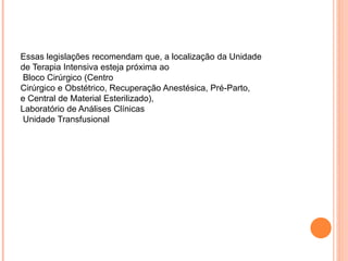 Essas legislações recomendam que, a localização da Unidade
de Terapia Intensiva esteja próxima ao
Bloco Cirúrgico (Centro
Cirúrgico e Obstétrico, Recuperação Anestésica, Pré-Parto,
e Central de Material Esterilizado),
Laboratório de Análises Clínicas
Unidade Transfusional
 
