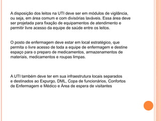 A disposição dos leitos na UTI deve ser em módulos de vigilância,
ou seja, em área comum e com divisórias laváveis. Essa área deve
ser projetada para fixação de equipamentos de atendimento e
permitir livre acesso da equipe de saúde entre os leitos.
O posto de enfermagem deve estar em local estratégico, que
permita o livre acesso de toda a equipe de enfermagem e destine
espaço para o preparo de medicamentos, armazenamentos de
materiais, medicamentos e roupas limpas.
A UTI também deve ter em sua infraestrutura locais separados
e destinados ao Expurgo, DML, Copa de funcionários, Confortos
de Enfermagem e Médico e Área de espera de visitantes
 