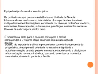 Equipe Multiprofissional e Interdisciplinar
Os profissionais que prestam assistências na Unidade de Terapia
Intensiva são nomeados como intensivistas. A equipe de atendimento é
multiprofissional e interdisciplinar, constituída por diversas profissões: médicos,
enfermeiros, fisioterapeutas, nutricionistas, psicólogos, assistentes sociais e
técnicos de enfermagem, dentre outro
É fundamental tanto para o paciente como para a família
compreender a UTI como etapa essencial para a superação da
doença,
porém, tão importante é aliviar e proporcionar conforto independente do
prognóstico. A equipe está orientada no respeito à dignidade e
autodeterminação de cada pessoa internada, estabelecendo e divulgando
a humanização nos seus trabalhos, buscando amenizar os momentos
vivenciados através do paciente e família
 
