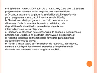 5) Segundo a PORTARIA Nº 895, DE 31 DE MARÇO DE 2017, o cuidado
progressivo ao paciente crítico ou grave tem como objetivos:
a. Organizar a Atenção ao paciente semicrítico adulto e pediátrico
para que garanta acesso, acolhimento e resolubilidade;
b. Garantir o cuidado progressivo por meio de acesso aos
diferentes níveis da assistência adulta e pediátrica, pela
disponibilização de unidades de cuidados intensivos e
intermediários de forma integrada;
c. Garantir a qualificação dos profissionais de saúde e a segurança do
paciente nas Unidades de Cuidados Intensivos e Intermediários;
d. Apoiar a educação permanente dos familiares para a atenção
ao paciente crítico ou grave;
e. Induzir a implantação de mecanismos de regulação, fiscalização,
controle e avaliação dos serviços prestados pelos profissionais
de saúde aos pacientes críticos ou graves no SUS
 