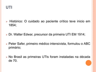 UTI
 Histórico: O cuidado ao paciente crítico teve inicio em
1854;
 Dr. Walter Edwar, precursor da primeira UTI EM 1914;
 Peter Safer, primeiro médico intensivista, formulou o ABC
primário;
 No Brasil as primeiras UTIs foram instaladas na década
de 70.
 