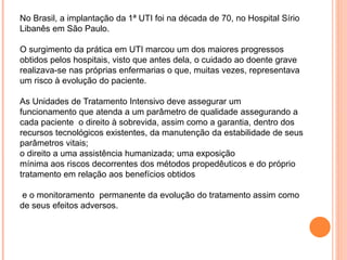 No Brasil, a implantação da 1ª UTI foi na década de 70, no Hospital Sírio
Libanês em São Paulo.
O surgimento da prática em UTI marcou um dos maiores progressos
obtidos pelos hospitais, visto que antes dela, o cuidado ao doente grave
realizava-se nas próprias enfermarias o que, muitas vezes, representava
um risco à evolução do paciente.
As Unidades de Tratamento Intensivo deve assegurar um
funcionamento que atenda a um parâmetro de qualidade assegurando a
cada paciente o direito à sobrevida, assim como a garantia, dentro dos
recursos tecnológicos existentes, da manutenção da estabilidade de seus
parâmetros vitais;
o direito a uma assistência humanizada; uma exposição
mínima aos riscos decorrentes dos métodos propedêuticos e do próprio
tratamento em relação aos benefícios obtidos
e o monitoramento permanente da evolução do tratamento assim como
de seus efeitos adversos.
 