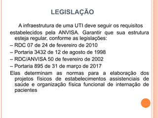 LEGISLAÇÃO
A infraestrutura de uma UTI deve seguir os requisitos
estabelecidos pela ANVISA. Garantir que sua estrutura
esteja regular, conforme as legislações:
– RDC 07 de 24 de fevereiro de 2010
– Portaria 3432 de 12 de agosto de 1998
– RDC/ANVISA 50 de fevereiro de 2002
– Portaria 895 de 31 de março de 2017
Elas determinam as normas para a elaboração dos
projetos físicos de estabelecimentos assistenciais de
saúde e organização física funcional de internação de
pacientes
 