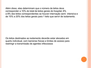 Além disso, elas determinam que o número de leitos deve
corresponder a 10% do total de leitos gerais do hospital, 6%
a 8% dos leitos correspondentes se houver internação semi intensiva e
de 15% a 20% dos leitos gerais para 1 leito que servir de isolamento.
Os leitos destinados ao isolamento deverão estar alocados em
quarto individual, com barreiras físicas e limites de acesso para
restringir a transmissão de agentes infecciosos
 