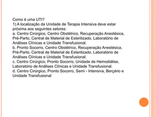 Como é uma UTI?
1) A localização da Unidade de Terapia Intensiva deve estar
próxima aos seguintes setores:
a. Centro Cirúrgico, Centro Obstétrico, Recuperação Anestésica,
Pré-Parto, Central de Material de Esterilizado, Laboratório de
Análises Clínicas e Unidade Transfusional.
b. Pronto Socorro, Centro Obstétrico, Recuperação Anestésica,
Pré-Parto, Central de Material de Esterilizado, Laboratório de
Análises Clínicas e Unidade Transfusional.
c. Centro Cirúrgico, Pronto Socorro, Unidade de Hemodiálise,
Laboratório de Análises Clínicas e Unidade Transfusional.
d. Centro Cirúrgico, Pronto Socorro, Semi - Intensiva, Berçário e
Unidade Transfusional
 