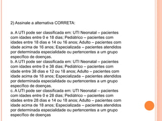 2) Assinale a alternativa CORRETA:
a. A UTI pode ser classificada em: UTI Neonatal – pacientes
com idades entre 0 e 18 dias; Pediátrico – pacientes com
idades entre 18 dias e 14 ou 16 anos; Adulto – pacientes com
idade acima de 16 anos; Especializada – pacientes atendidos
por determinada especialidade ou pertencentes a um grupo
específico de doenças.
b. A UTI pode ser classificada em: UTI Neonatal – pacientes
com idades entre 0 e 38 dias; Pediátrico – pacientes com
idade entre 38 dias e 12 ou 18 anos; Adulto – pacientes com
idade acima de 18 anos; Especializada – pacientes atendidos
por determinada especialidade ou pertencentes a um grupo
específico de doenças.
c. A UTI pode ser classificada em: UTI Neonatal – pacientes
com idades entre 0 e 28 dias; Pediátrico – pacientes com
idades entre 28 dias e 14 ou 18 anos; Adulto – pacientes com
idade acima de 18 anos; Especializada – pacientes atendidos
por determinada especialidade ou pertencentes a um grupo
específico de doenças
 