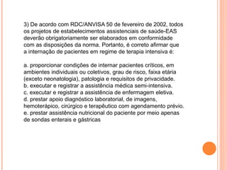 3) De acordo com RDC/ANVISA 50 de fevereiro de 2002, todos
os projetos de estabelecimentos assistenciais de saúde-EAS
deverão obrigatoriamente ser elaborados em conformidade
com as disposições da norma. Portanto, é correto afirmar que
a internação de pacientes em regime de terapia intensiva é:
a. proporcionar condições de internar pacientes críticos, em
ambientes individuais ou coletivos, grau de risco, faixa etária
(exceto neonatologia), patologia e requisitos de privacidade.
b. executar e registrar a assistência médica semi-intensiva.
c. executar e registrar a assistência de enfermagem eletiva.
d. prestar apoio diagnóstico laboratorial, de imagens,
hemoterápico, cirúrgico e terapêutico com agendamento prévio.
e. prestar assistência nutricional do paciente por meio apenas
de sondas enterais e gástricas
 
