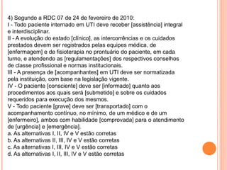 4) Segundo a RDC 07 de 24 de fevereiro de 2010:
I - Todo paciente internado em UTI deve receber [assistência] integral
e interdisciplinar.
II - A evolução do estado [clínico], as intercorrências e os cuidados
prestados devem ser registrados pelas equipes médica, de
[enfermagem] e de fisioterapia no prontuário do paciente, em cada
turno, e atendendo as [regulamentações] dos respectivos conselhos
de classe profissional e normas institucionais.
III - A presença de [acompanhantes] em UTI deve ser normatizada
pela instituição, com base na legislação vigente.
IV - O paciente [consciente] deve ser [informado] quanto aos
procedimentos aos quais será [submetido] e sobre os cuidados
requeridos para execução dos mesmos.
V - Todo paciente [grave] deve ser [transportado] com o
acompanhamento contínuo, no mínimo, de um médico e de um
[enfermeiro], ambos com habilidade [comprovada] para o atendimento
de [urgência] e [emergência].
a. As alternativas I, II, IV e V estão corretas
b. As alternativas II, III, IV e V estão corretas
c. As alternativas I, III, IV e V estão corretas
d. As alternativas I, II, III, IV e V estão corretas
 
