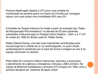 Florence Nightingale idealiza a UTI como uma unidade de
monitoração de paciente grave na Guerra da Criméia que consegue
reduzir com suas ações uma mortalidade 40% para 2%.
A Unidade de Terapia Intensiva foi criada a partir da evolução das “Salas
de Recuperação Pós-Anestésica” na década de 20 para pacientes
submetidos à Neurocirurgia no Hospital Johns Hopkins – USA, e a 1ª UTI
foi criada em 1926 em Boston pelo Dr. Walter Dandy.
Walter Edward Dandy, uma das mais importantes contribuições para
neurocirurgia foi o método de ar na ventriculografia, no qual o fluido
cerebroespinal é substituído por ar para dar forma a imagem ao raio X do
espaço ventricular no cérebro.
Peter Safar foi o primeiro médico intensivista, estimulou e preconizou
o atendimento de urgência e emergência, formulou o ABC primário. Na
cidade de Baltimore estabeleceu a primeira UTI cirúrgica em 1962, criou a
primeira disciplina de “medicina de apoio crítico”
 