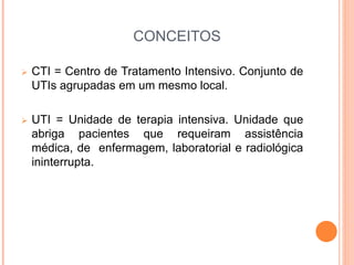 CONCEITOS
 CTI = Centro de Tratamento Intensivo. Conjunto de
UTIs agrupadas em um mesmo local.
 UTI = Unidade de terapia intensiva. Unidade que
abriga pacientes que requeiram assistência
médica, de enfermagem, laboratorial e radiológica
ininterrupta.
 