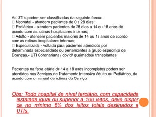 As UTI’s podem ser classificadas da seguinte forma:
Neonatal - atendem pacientes de 0 a 28 dias;
Pediátrico - atendem pacientes de 28 dias a 14 ou 18 anos de
acordo com as rotinas hospitalares internas;
Adulto - atendem pacientes maiores de 14 ou 18 anos de acordo
com as rotinas hospitalares internas;
Especializada - voltada para pacientes atendidos por
determinada especialidade ou pertencentes a grupo específico de
Doenças.- UTI Coronariana / covid/ queimados/ transplantes
Pacientes na faixa etária de 14 a 18 anos incompletos podem ser
atendidos nos Serviços de Tratamento Intensivo Adulto ou Pediátrico, de
acordo com o manual de rotinas do Serviço
Obs: Todo hospital de nível terciário, com capacidade
instalada igual ou superior a 100 leitos, deve dispor
de no minimo 6% dos leitos totais destinados a
UTIs.
 