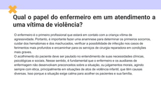 Qual o papel do enfermeiro em um atendimento a
uma vítima de violência?
O enfermeiro é o primeiro profissional que estará em contato com a criança vítima de
agressividade. Portanto, é importante fazer uma anamnese para determinar os primeiros socorros,
cuidar dos hematomas e dos machucados, verificar a possibilidade de infecção nos casos de
ferimentos mais profundos e encaminhar para os serviços de cirurgia reparadora em condições
mais graves.
O acolhimento do paciente deve ser pautado no entendimento de suas necessidades clínicas,
psicológicas e sociais. Nesse sentido, é fundamental que o enfermeiro e os auxiliares de
enfermagem não desenvolvam preconceitos sobre a situação, ou julgamentos morais, agindo
sempre com ética, principalmente em situações de atos de violência infantil, que têm causas
diversas. Isso porque a situação exige calma para acolher os pacientes e sua família.
 