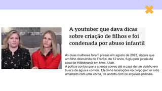 As duas mulheres foram presas em agosto de 2023, depois que
um filho desnutrido de Franke, de 12 anos, fugiu pela janela da
casa de Hildebrandt em Ivins, Utah.
A polícia contou que a criança correu até a casa de um vizinho em
busca de água e comida. Ele tinha lacerações no corpo por ter sido
amarrado com uma corda, de acordo com os arquivos policiais.
 