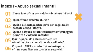 Como identificar uma vítima de abuso infantil
01
Qual a conduta médica deve ser seguida em
caso de abuso infantil?
03
Qual o papel do enfermeiro em um
atendimento a uma vítima de violência?
05
O que é o TEPT e qual o tratamento para
vítimas que ficaram com essa sequela?
06
Índice l – Abuso sexual infantil
Qual exame detecta abuso?
02
Qual a postura de um técnico em enfermagem
perante a violência infantil?
04
 