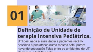 Definição de Unidade de
terapia Intensiva Pediátrica.
UTI destinada à assistência a pacientes recém-
nascidos e pediátricos numa mesma sala, porém
havendo separação física entre os ambientes de UTI
01
 