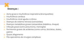 Doenças :
 Asma grave e insuficiência respiratória (bronquiolites)
 Insuficiência cardíaca
 Insuficiência renal aguda e crônica
 Doenças do sistema nervoso (convulsões)
 Doenças metabólicas graves (cetoacidose diabética, choque)
 Infecção grave (como pneumonia, meningite)
 Ferimentos graves de acidentes (como carros, bicicletas, skates,
patins)
 Quase afogamento
 Pós-operatórios de cirurgias complexas
 