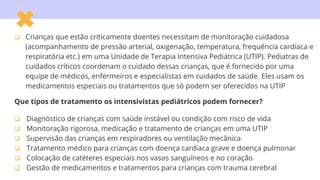  Crianças que estão criticamente doentes necessitam de monitoração cuidadosa
(acompanhamento de pressão arterial, oxigenação, temperatura, frequência cardíaca e
respiratória etc.) em uma Unidade de Terapia Intensiva Pediátrica (UTIP). Pediatras de
cuidados críticos coordenam o cuidado dessas crianças, que é fornecido por uma
equipe de médicos, enfermeiros e especialistas em cuidados de saúde. Eles usam os
medicamentos especiais ou tratamentos que só podem ser oferecidos na UTIP
Que tipos de tratamento os intensivistas pediátricos podem fornecer?
 Diagnóstico de crianças com saúde instável ou condição com risco de vida
 Monitoração rigorosa, medicação e tratamento de crianças em uma UTIP
 Supervisão das crianças em respiradores ou ventilação mecânica
 Tratamento médico para crianças com doença cardíaca grave e doença pulmonar
 Colocação de catéteres especiais nos vasos sanguíneos e no coração
 Gestão de medicamentos e tratamentos para crianças com trauma cerebral
 