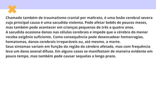 Chamado também de traumatismo cranial por maltrato, é uma lesão cerebral severa
cuja principal causa é uma sacudida violenta. Pode afetar bebês de poucos meses,
mas também pode acontecer em crianças pequenas de três a quatro anos.
A sacudida ocasiona danos nas células cerebrais e impede que o cérebro do menor
receba oxigênio suficiente. Como consequência pode desencadear hemorragias,
hematomas, danos cerebrais irreparáveis ou, até mesmo, a morte.
Seus sintomas variam em função da região do cérebro afetado, mas com frequência
leva um dano axonal difuso. Em alguns casos se manifestam de maneira evidente em
pouco tempo, mas também pode causar sequelas a longo prazo.
 
