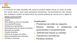  Irritabilidade extrema
 Rigidez
 Pele pálida ou com cor azulada
 Convulsões/Paralisia
 Problemas respiratórios
 Dificuldade para se manter acordado
 Redução do apetite
 Pupilas dilatadas
 Pontos de sangue nos olhos
 Baixa tonalidade dos músculos
 Vômitos e anorexia
Sintomas :
 A síndrome do bebê sacudido não costuma produzir lesões físicas no corpo do bebê.
Em certos casos o rosto pode apresentar hematomas. Os traumatismos nem sempre
são imediatos e podem se desenvolver de maneira gradual, de acordo com a região do
cérebro comprometida.
Complicações :
 Problemas de visão ou cegueira
 Atrasos mentais e problemas de
aprendizado e comportamento
 Deficiências físicas ou mentais
 Transtornos convulsivos
 Paralisia cerebral
 