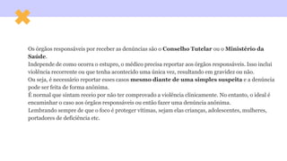Os órgãos responsáveis por receber as denúncias são o Conselho Tutelar ou o Ministério da
Saúde.
Independe de como ocorra o estupro, o médico precisa reportar aos órgãos responsáveis. Isso inclui
violência recorrente ou que tenha acontecido uma única vez, resultando em gravidez ou não.
Ou seja, é necessário reportar esses casos mesmo diante de uma simples suspeita e a denúncia
pode ser feita de forma anônima.
É normal que sintam receio por não ter comprovado a violência clinicamente. No entanto, o ideal é
encaminhar o caso aos órgãos responsáveis ou então fazer uma denúncia anônima.
Lembrando sempre de que o foco é proteger vítimas, sejam elas crianças, adolescentes, mulheres,
portadores de deficiência etc.
 
