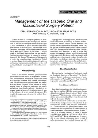 ~i~, ¸¸   •                  •             , i




J Oral Maxillofac Surg
53:175-182, 1995



            Management of the Diabetic Oral and
               Maxillofacial Surgery Patient
                             EARL STEPHENSON JR, DDS,* RICHARD H. HAUG, DDS,t
                                       AND THOMAS A. MURPHY, MD:I:

   Diabetes mellitus is a complex syndrome of disor-                                                                Hyperglycemia leads to glycosuria, which can cause
dered metabolism and elevated blood glucose. It results                                                          severe dehydration by inducing an osmotic diuresis.
from an absolute deficiency of insulin secretion (type                                                           Significant osmotic diuresis occurs whenever the
I), or a combination of insulin resistance and inade-                                                            plasma glucose concentration exceeds the patient's re-
quate insulin secretion (type II). The etiology is not                                                           nal glucose threshold (approximately 180 to 250 rag/
completely understood, but heredity plays an important                                                           dL). 2 This diuresis results in loss of sodium chloride,
role in both types of diabetes. It affects over 15 million                                                       magnesium, and phosphate, as well as water. De-
people in the United States, and the oral and maxillo-                                                           creased intravascular volume, with hypotension and
facial surgeon will frequently be required to treat pa-                                                          shock, may result. The ketone bodies, acetoacetic acid
tients with this disease. ~ The purpose of this paper is                                                         and beta-hydroxybutyric acid, produce their effects by
to review the pathophysiology, classification, clinical                                                          dissociation into hydrogen ions and anions, resulting
symptoms, diagnostic modalities, treatment regimens,                                                             in systemic acidosis. Ketoacidosis has multiple detri-
and medical management considerations for the oral                                                               mental effects on cellular function, eventually inducing
and maxillofacial surgery patient with diabetes mel-                                                             cardiovascular collapse. 2
litus.
                                                                                                                                Classification System
                                 Pathophysiology
                                                                                                                    The most useful classification of diabetes is based
   Insulin is an anabolic hormone synthesized from                                                               on the clinical phenotype of the patient. 3 The classifi-
proinsulin within the B cells of the pancreas. It stimu-                                                         cation of diabetes syndromes was developed by a spe-
lates transmembrane transport of glucose and amino                                                               cial committee of National Diabetes Data Group and
acids, glycogen formation in the liver and skeletal mus-                                                         is generally accepted today (Table 1). 4
cles, glucose conversion to triglycerides, and nucleic
acid and protein synthesis. In the absence of insulin,                                                                        TYPE I DIABETES MELLITUS
glucose cannot be effectively transported into muscle
and adipose tissue. Insulin deficiency also leads to in-
                                                                                                                    Type I diabetes mellitus, also called insulin-depen-
creased hepatic glycogenolysis, gluconeogenesis and,
                                                                                                                 dent diabetes mellitus (IDDM), is due to an absence
if the deficiency is severe enough, ketogenesis. The
                                                                                                                 of insulin secondary to the destruction of B cells within
result is hyperglycemia and metabolic acidosis (keto-
                                                                                                                 the pancreas. 3-9 Environmental insult, genetic vulner-
acidosis).
                                                                                                                 ability, and autoimmunity all have been shown to lead
                                                                                                                 to B-cell destruction (Fig 1).
   * Chief Resident, Department of Oral and Maxillofacial Surgery,                                                  Environmental insult has been linked to viral infec-
Oklahoma Medical Center, Oklahoma City, OK.                                                                      tions including mumps, measles, coxsackievirus B, cy-
   t Director, Division of Oral and Maxillofacial Surgery, Met-
roHealth Medical Center, and Assistant Professor of Surgery, Case                                                tomegalovirus, rubella, and infectious mononucleo-
Western Reserve University School of Medicine, Cleveland, OH.                                                    sis. 5'7'9 Coxsackievirus and cytomegalovirus have been
   :~Director, Division of Endocrinology, MetroHealth Medical Cen-                                               isolated from infected pancreases of diabetic patients in
ter; and Assistant Professor of Medicine, Case Western Reserve
University, Cleveland, OH.                                                                                       whom catastrophic catabolism has resulted in death. 7'9
   Address correspondence and reprint requests to Dr Hang: Division                                              There is an increased frequency of IDDM in patients
of Oral and Maxillofacial Surgery, MetroHealth Medical Center,                                                   with HLA gene alleles A1, A2, B8, B15, B18, CW3,
2500 MetroHealth Dr, Cleveland, OH 44109-1998.
                                                                                                                 DW3, and DW4. 7'9 These individuals may be vulner-
© 1 9 9 5 A m e r i c a n A s s o c i a t i o n o f Oral a n d M a x i l l o f a c i a l S u r g e o n s         able to virus-induced autoimmune attacks on their B
0278-2391/95/5302-001253,00/0                                                                                    cells. Autoimmunity involves both humoral and cell-



                                                                                                           175
 