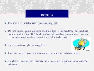INSULINA


 Insulinas é um antidiabético (insulina exógena);

 De um modo geral: diabetes mellitus tipo I (dependente de insulina);
  diabetes mellitus tipo II (não dependente de insulina mas que não consegue
  o controle através de dieta, exercícios e redução de peso);

 Age diminuindo a glicose sanguínea;

 É de uso injetável por via intramuscular, subcutânea ou intravenosa;

 As doses depende de paciente para paciente seguindo as orientações
  médicas;
 
