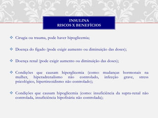INSULINA
                          RISCOS X BENEFÍCIOS


 Cirugia ou trauma, pode haver hipoglicemia;

 Doença do fígado (pode exigir aumento ou diminuição das doses);

 Doença renal (pode exigir aumento ou diminuição das doses);

 Condições que causam hiperglicemia (como: mudanças hormonais na
  mulher, hiperadrenalismo não controlado, infecção grave, stress
  psicológico, hipertireoidismo não controlado);

 Condições que causam hipoglicemia (como: insuficiência da supra-renal não
  controlada, insuficiência hipofisária não controlada);
 