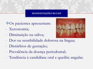 MANIFESTAÇÕES BUCAIS



Os pacientes apresentam:
- Xerostomia;
- Diminuição na saliva;
- Dor ou sensibilidade dolorosa na língua;
- Distúrbios de gustação;
- Prevalência da doença periodontal;
- Tendência à candidíase oral e queilite angular.
 