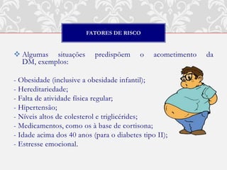 FATORES DE RISCO


 Algumas situações        predispõem     o    acometimento   da
  DM, exemplos:

- Obesidade (inclusive a obesidade infantil);
- Hereditariedade;
- Falta de atividade física regular;
- Hipertensão;
- Níveis altos de colesterol e triglicérides;
- Medicamentos, como os à base de cortisona;
- Idade acima dos 40 anos (para o diabetes tipo II);
- Estresse emocional.
 
