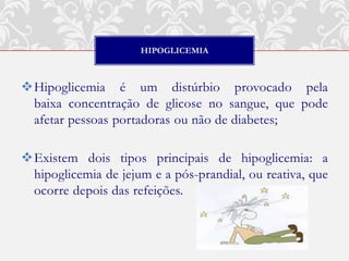 HIPOGLICEMIA



Hipoglicemia é um distúrbio provocado pela
 baixa concentração de glicose no sangue, que pode
 afetar pessoas portadoras ou não de diabetes;

Existem dois tipos principais de hipoglicemia: a
 hipoglicemia de jejum e a pós-prandial, ou reativa, que
 ocorre depois das refeições.
 