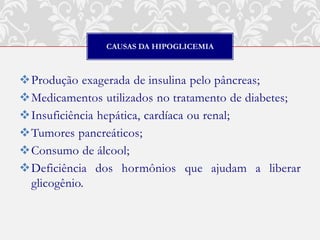 CAUSAS DA HIPOGLICEMIA



Produção exagerada de insulina pelo pâncreas;
Medicamentos utilizados no tratamento de diabetes;
Insuficiência hepática, cardíaca ou renal;
Tumores pancreáticos;
Consumo de álcool;
Deficiência dos hormônios que ajudam a liberar
 glicogênio.
 