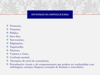 SINTOMAS DA HIPOGLICEMIA



   Tremores;
   Tonturas;
   Palidez;
   Suor frio;
   Nervosismo;
   Palpitações;
   Taquicardia;
   Náuseas;
   Vômitos e fome;
   Confusão mental;
   Alterações do nível de consciência;
   Perturbações visuais e de comportamento que podem ser confundidas com
    embriaguez, cansaço, fraqueza, sensação de desmaio e convulsões;
 