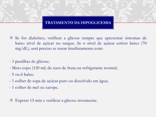 TRATAMENTO DA HIPOGLICEMIA


 Se for diabético, verificar a glicose sempre que apresentar sintomas de
  baixo nível de açúcar no sangue. Se o nível de açúcar estiver baixo (70
  mg/dL), será preciso se tratar imediatamente com:

- 3 pastilhas de glicose;
- Meio copo (120 ml) de suco de fruta ou refrigerante normal;
- 5 ou 6 balas;
- 1 colher de sopa de açúcar puro ou dissolvido em água;
- 1 colher de mel ou xarope.

 Esperar 15 min e verificar a glicose novamente.
 