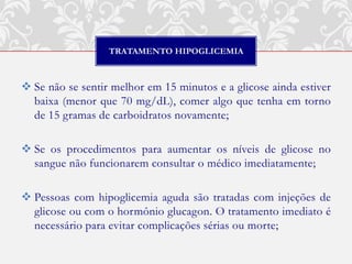 TRATAMENTO HIPOGLICEMIA



 Se não se sentir melhor em 15 minutos e a glicose ainda estiver
  baixa (menor que 70 mg/dL), comer algo que tenha em torno
  de 15 gramas de carboidratos novamente;

 Se os procedimentos para aumentar os níveis de glicose no
  sangue não funcionarem consultar o médico imediatamente;

 Pessoas com hipoglicemia aguda são tratadas com injeções de
  glicose ou com o hormônio glucagon. O tratamento imediato é
  necessário para evitar complicações sérias ou morte;
 