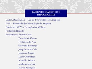 PACIENTE DIABÉTICO E
                               HIPOGLICEMIA

UniEVANGÉLICA – Centro Universitário de Anápolis.
FOA – Faculdade de Odontologia de Anápolis
Disciplina: MBV – Emergências Médicas
Professor: Rodolfo
Acadêmicos: Antônio José
            Dennise de Castro
            Frederico de Pina
            Gabriella Lourenço
            Joaquim Ambrósio
            Julyanna Borges
            Lydia Guimarães
            Marcelle Arianne
            Matheus Moreira
            Mayco Rodrigues
 