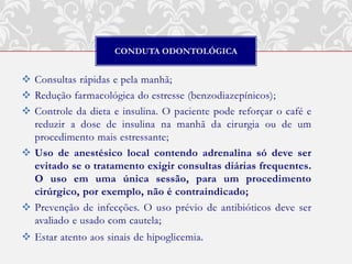 CONDUTA ODONTOLÓGICA


 Consultas rápidas e pela manhã;
 Redução farmacológica do estresse (benzodiazepínicos);
 Controle da dieta e insulina. O paciente pode reforçar o café e
  reduzir a dose de insulina na manhã da cirurgia ou de um
  procedimento mais estressante;
 Uso de anestésico local contendo adrenalina só deve ser
  evitado se o tratamento exigir consultas diárias frequentes.
  O uso em uma única sessão, para um procedimento
  cirúrgico, por exemplo, não é contraindicado;
 Prevenção de infecções. O uso prévio de antibióticos deve ser
  avaliado e usado com cautela;
 Estar atento aos sinais de hipoglicemia.
 