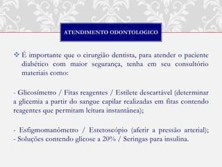 ATENDIMENTO ODONTOLOGICO



 É importante que o cirurgião dentista, para atender o paciente
  diabético com maior segurança, tenha em seu consultório
  materiais como:

- Glicosímetro / Fitas reagentes / Estilete descartável (determinar
a glicemia a partir do sangue capilar realizadas em fitas contendo
reagentes que permitam leitura instantânea);

- Esfigmomanômetro / Estetoscópio (aferir a pressão arterial);
- Soluções contendo glicose a 20% / Seringas para insulina.
 