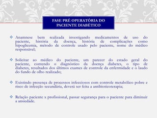 FASE PRÉ OPERATÓRIA DO
                           PACIENTE DIABÉTICO


 Anamnese bem realizada investigando medicamentos de uso do
  paciente, história da doença, história de complicações como
  hipoglicemia, método de controle usado pelo paciente, nome do médico
  responsável;

 Solicitar ao médico do paciente, um parecer do estado geral do
  paciente, contendo o diagnóstico da doença diabetes, o tipo de
  diabetes, resultados dos últimos exames de controle da enfermidade e o laudo
  do fundo de olho realizado;

 Existindo presença de processos infecciosos com controle metabólico pobre e
  risco de infecção secundária, deverá ser feita a antibioticoterapia;

 Relação paciente x profissional, passar segurança para o paciente para diminuir
  a ansiedade.
 